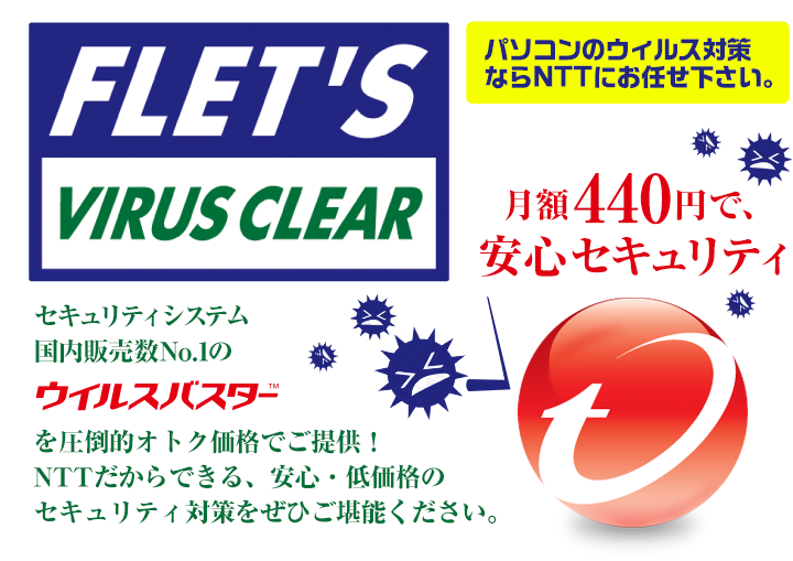 FLET'S VIRUS CLEAR セキュリティシステム国内販売数No.1のウイルスバスターTMを圧倒的オトク価格でご提供！NTTだからできる、安心・低価格のセキュリティ対策をぜひご堪能ください。